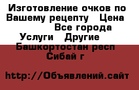 Изготовление очков по Вашему рецепту › Цена ­ 1 500 - Все города Услуги » Другие   . Башкортостан респ.,Сибай г.